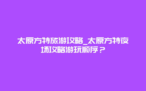 太原方特旅游攻略_太原方特夜场攻略游玩顺序？