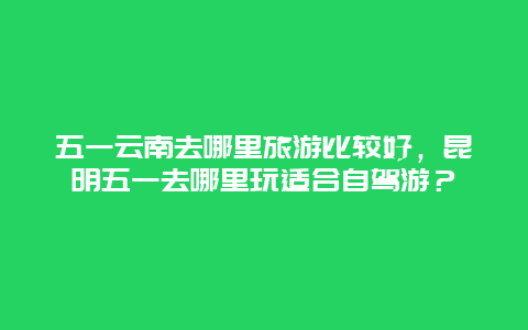 五一云南去哪里旅游比较好，昆明五一去哪里玩适合自驾游？