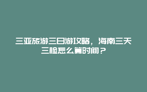 三亚旅游三日游攻略，海南三天三检怎么算时间？