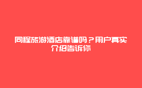 同程旅游酒店靠谱吗？用户真实介绍告诉你