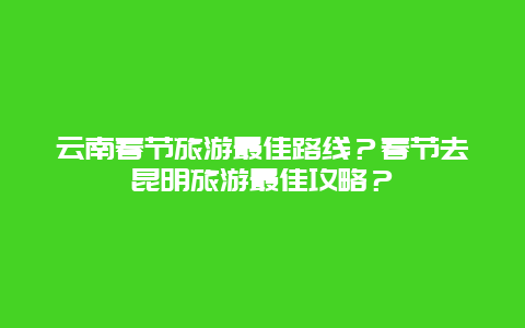 云南春节旅游最佳路线？春节去昆明旅游最佳攻略？