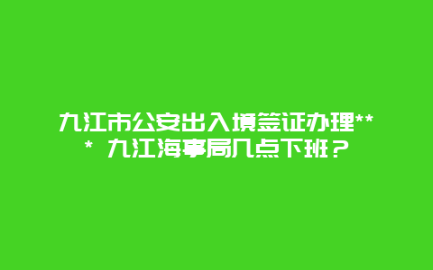 九江市公安出入境签证办理*** 九江海事局几点下班？