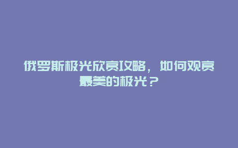 俄罗斯极光欣赏攻略，如何观赏最美的极光？