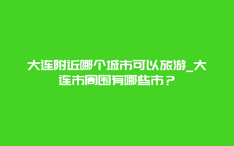 大连附近哪个城市可以旅游_大连市周围有哪些市？