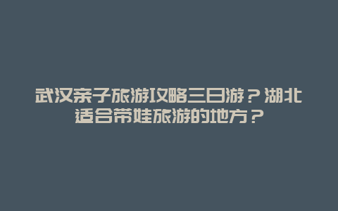 武汉亲子旅游攻略三日游？湖北适合带娃旅游的地方？