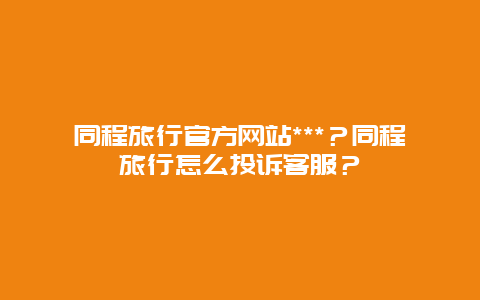 同程旅行官方网站***？同程旅行怎么投诉客服？