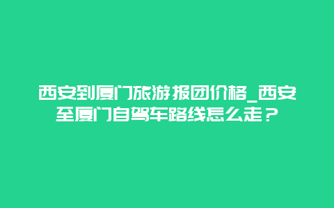 西安到厦门旅游报团价格_西安至厦门自驾车路线怎么走？