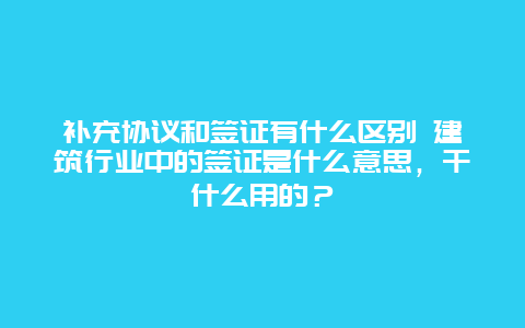 补充协议和签证有什么区别 建筑行业中的签证是什么意思，干什么用的？