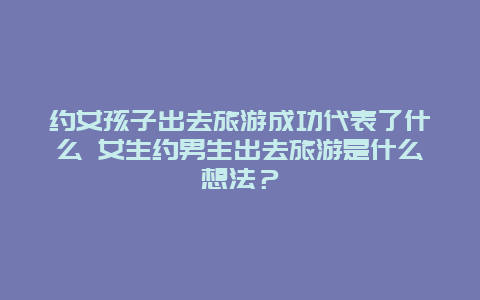 约女孩子出去旅游成功代表了什么 女生约男生出去旅游是什么想法？