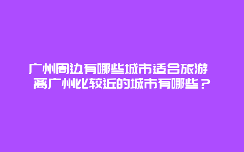 广州周边有哪些城市适合旅游 离广州比较近的城市有哪些？