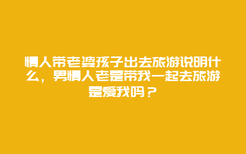 情人带老婆孩子出去旅游说明什么，男情人老是带我一起去旅游是爱我吗？