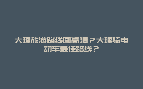 大理旅游路线图高清？大理骑电动车最佳路线？