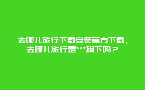 去哪儿旅行下载安装官方下载，去哪儿旅行是***旗下吗？