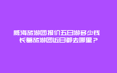 威海旅游团报价五日游多少钱 长葛旅游团近日都去哪里？