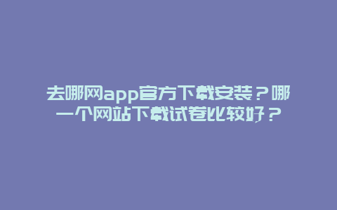 去哪网app官方下载安装？哪一个网站下载试卷比较好？