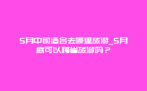 5月中旬适合去哪里旅游_5月底可以跨省旅游吗？