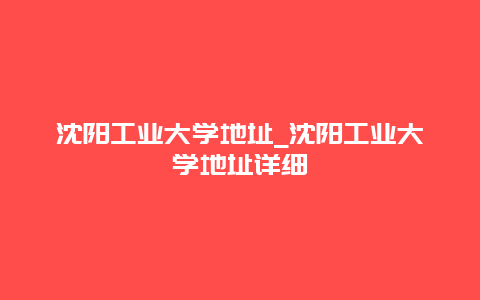 沈阳工业大学地址_沈阳工业大学地址详细