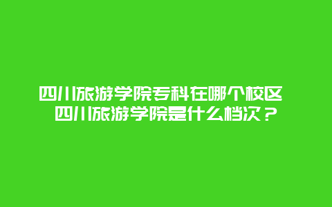 四川旅游学院专科在哪个校区 四川旅游学院是什么档次？