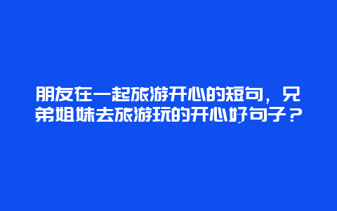 朋友在一起旅游开心的短句，兄弟姐妹去旅游玩的开心好句子？