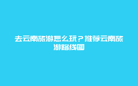 去云南旅游怎么玩？推荐云南旅游路线图