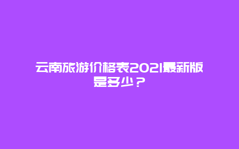 云南旅游价格表2021最新版是多少？