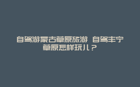 自驾游蒙古草原旅游 自驾丰宁草原怎样玩儿？