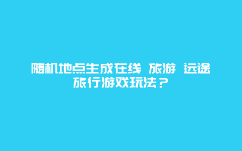 随机地点生成在线 旅游 远途旅行游戏玩法？