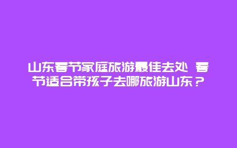 山东春节家庭旅游最佳去处 春节适合带孩子去哪旅游山东？