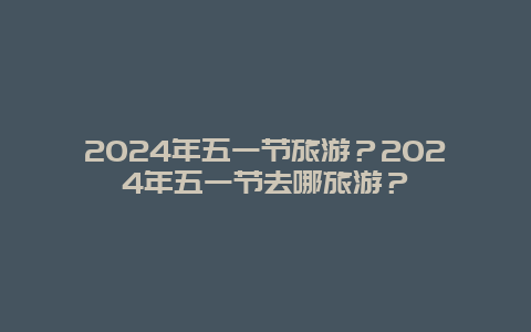 2024年五一节旅游？2024年五一节去哪旅游？