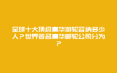 全球十大顶级豪华游轮容纳多少人？世界著名豪华邮轮公司分为？