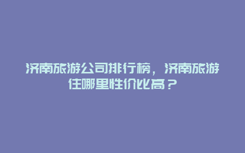 济南旅游公司排行榜，济南旅游住哪里性价比高？