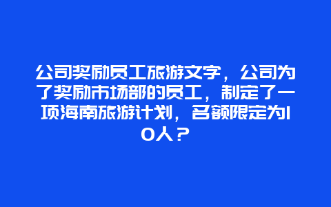 公司奖励员工旅游文字，公司为了奖励市场部的员工，制定了一项海南旅游计划，名额限定为10人？