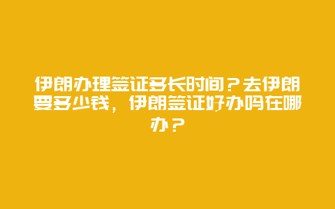 伊朗办理签证多长时间？去伊朗要多少钱，伊朗签证好办吗在哪办？