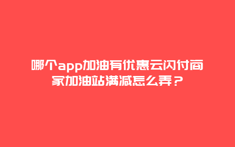 哪个app加油有优惠云闪付商家加油站满减怎么弄？