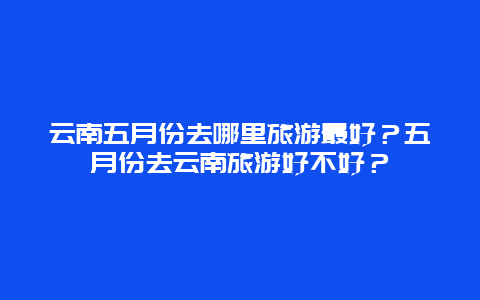 云南五月份去哪里旅游最好？五月份去云南旅游好不好？