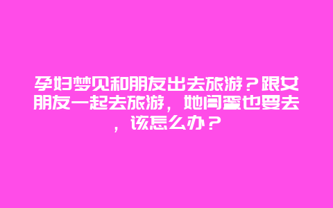 孕妇梦见和朋友出去旅游？跟女朋友一起去旅游，她闺蜜也要去，该怎么办？