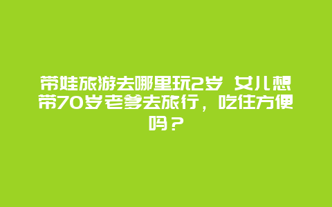 带娃旅游去哪里玩2岁 女儿想带70岁老爹去旅行，吃住方便吗？