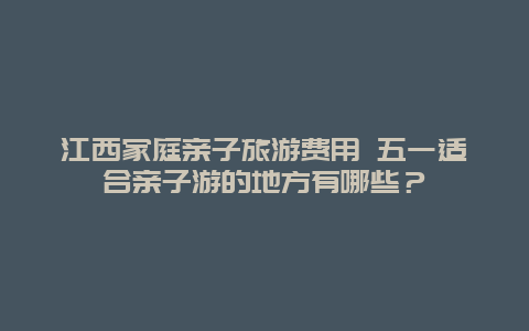 江西家庭亲子旅游费用 五一适合亲子游的地方有哪些？