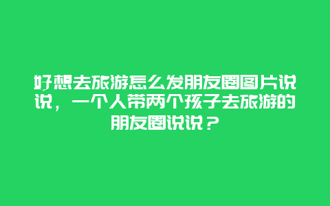 好想去旅游怎么发朋友圈图片说说，一个人带两个孩子去旅游的朋友圈说说？