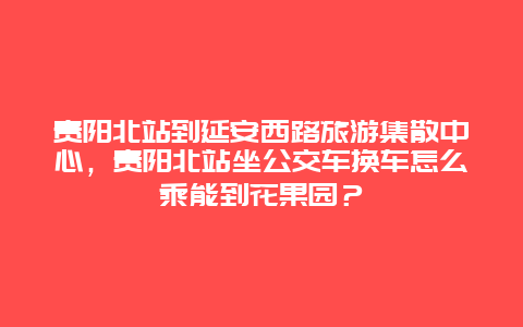 贵阳北站到延安西路旅游集散中心，贵阳北站坐公交车换车怎么乘能到花果园？