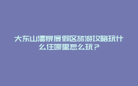 大东山温泉度假区旅游攻略玩什么住哪里怎么玩？