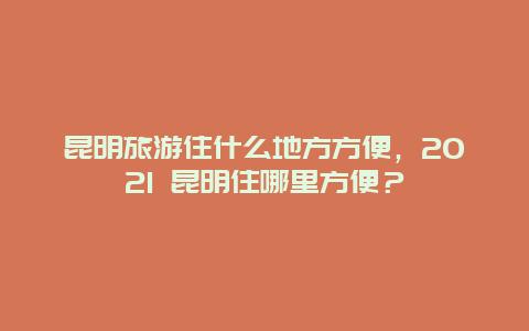 昆明旅游住什么地方方便，2021 昆明住哪里方便？