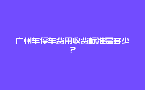 广州车停车费用收费标准是多少？