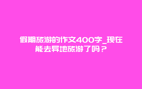 假期旅游的作文400字_现在能去异地旅游了吗？