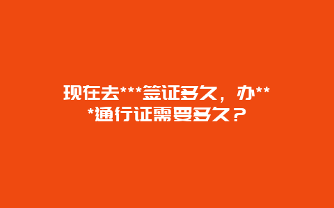 现在去***签证多久，办***通行证需要多久？