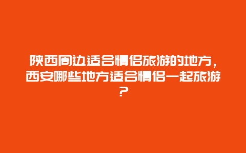 陕西周边适合情侣旅游的地方，西安哪些地方适合情侣一起旅游？