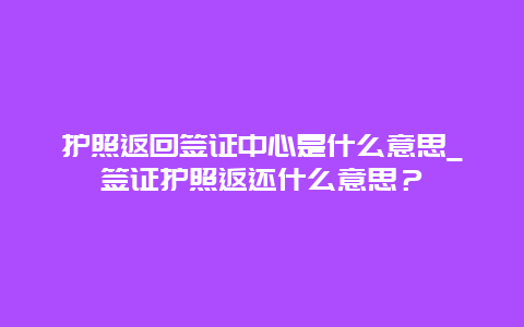 护照返回签证中心是什么意思_签证护照返还什么意思？