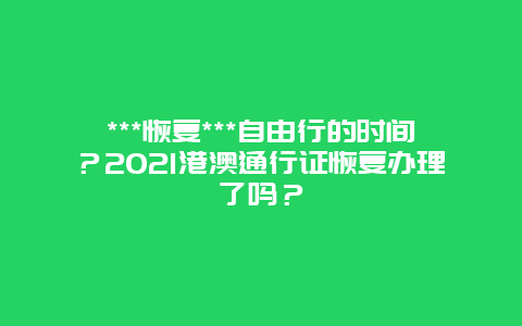 ***恢复***自由行的时间？2021港澳通行证恢复办理了吗？