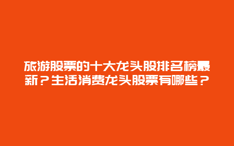 旅游股票的十大龙头股排名榜最新？生活消费龙头股票有哪些？