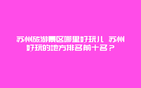 苏州旅游景区哪里好玩儿 苏州好玩的地方排名前十名？